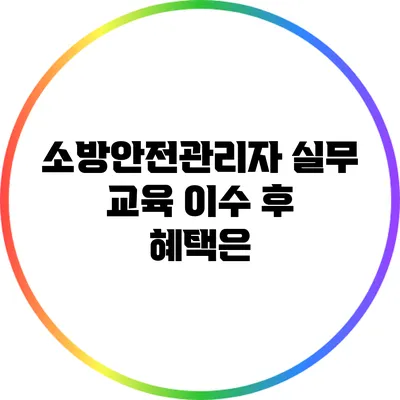 소방안전관리자 실무 교육 이수 후 혜택은?