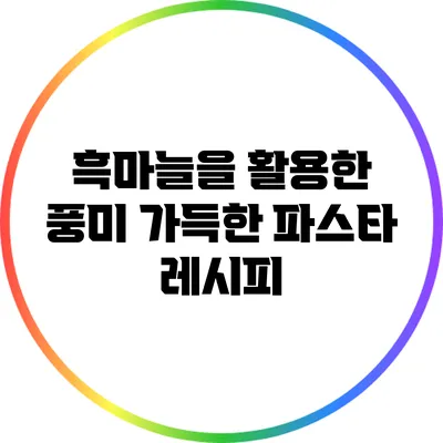 흑마늘을 활용한 풍미 가득한 파스타 레시피